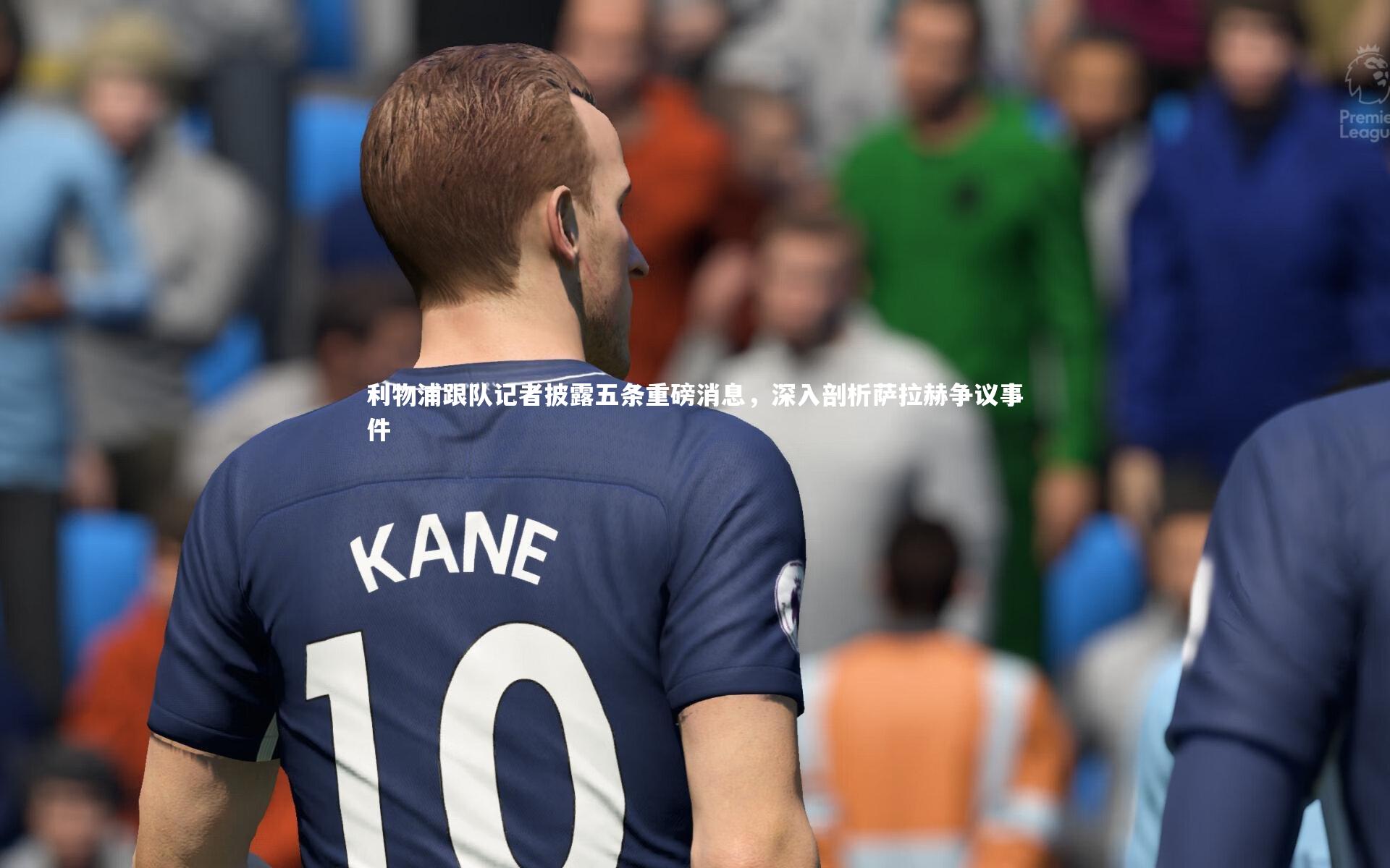 利物浦跟队记者披露五条重磅消息，深入剖析萨拉赫争议事件